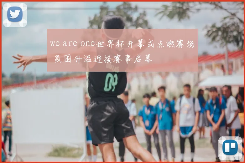 we are one世界杯开幕式点燃赛场 氛围升温迎接赛事启幕