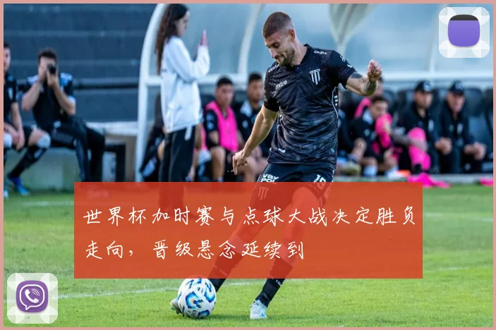 世界杯加时赛与点球大战决定胜负走向，晋级悬念延续到