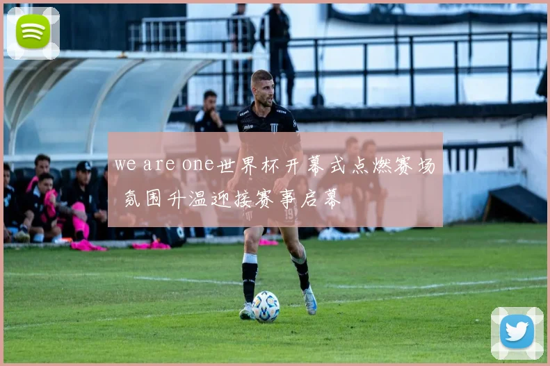 we are one世界杯开幕式点燃赛场 氛围升温迎接赛事启幕