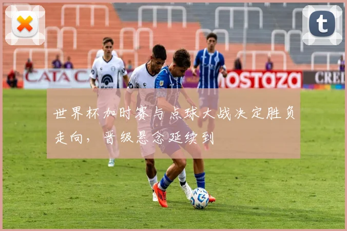 世界杯加时赛与点球大战决定胜负走向,晋级悬念延续到