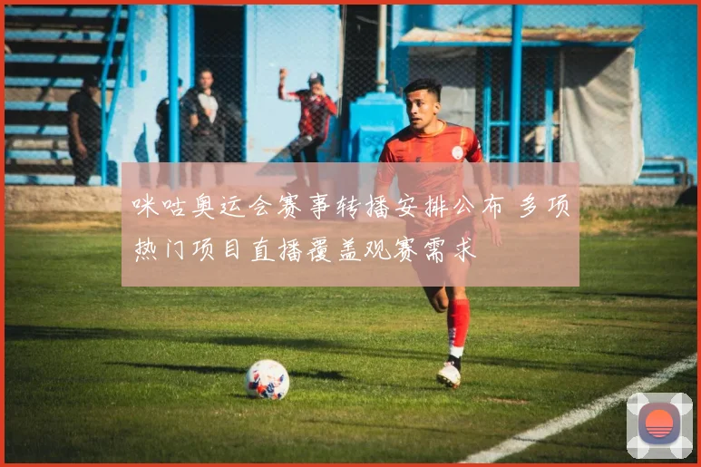 咪咕奥运会赛事转播安排公布 多项热门项目直播覆盖观赛需求