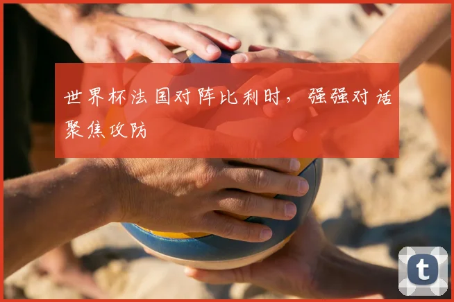 世界杯法国对阵比利时，强强对话聚焦攻防